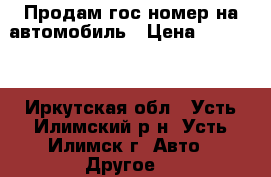 Продам гос.номер на автомобиль › Цена ­ 30 000 - Иркутская обл., Усть-Илимский р-н, Усть-Илимск г. Авто » Другое   